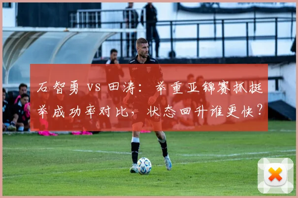 石智勇 vs 田涛：举重亚锦赛抓挺举成功率对比，状态回升谁更快？