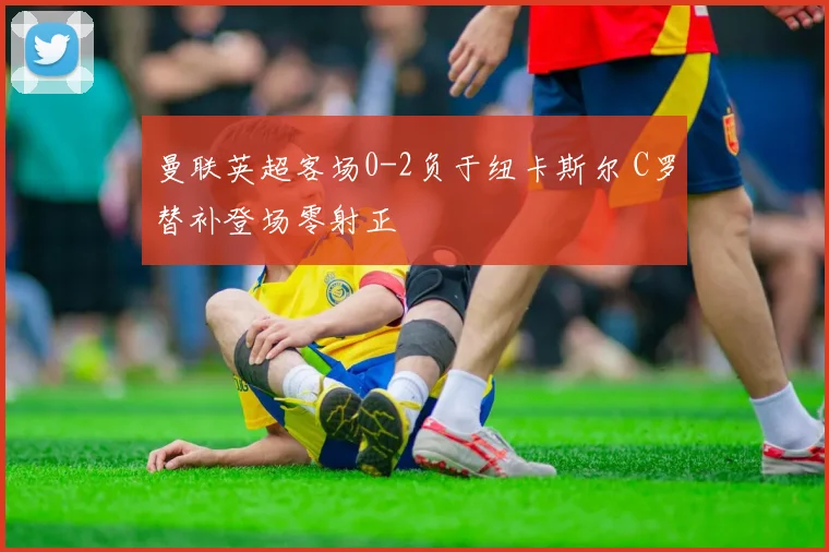 曼联英超客场0-2负于纽卡斯尔 C罗替补登场零射正