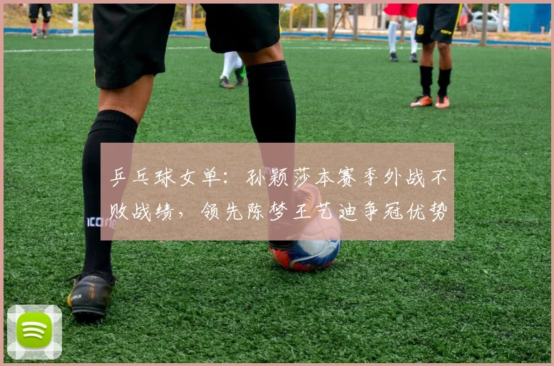乒乓球女单：孙颖莎本赛季外战不败战绩，领先陈梦王艺迪争冠优势明显