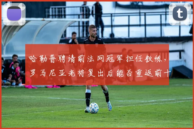 哈勒普聘请前法网冠军担任教练,罗马尼亚老将复出后能否重返前十?