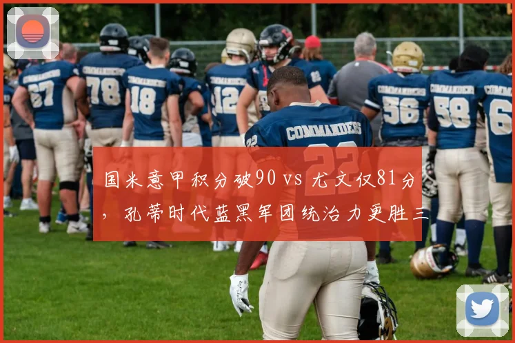 国米意甲积分破90 vs 尤文仅81分,孔蒂时代蓝黑军团统治力更胜三冠王?