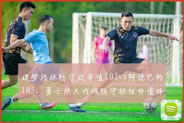 追梦格林防守效率值103vs阿德巴约105,勇士热火内线防守枢纽价值评估