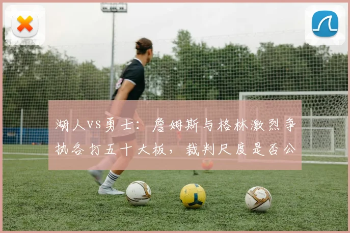 湖人vs勇士:詹姆斯与格林激烈争执各打五十大板,裁判尺度是否公平?