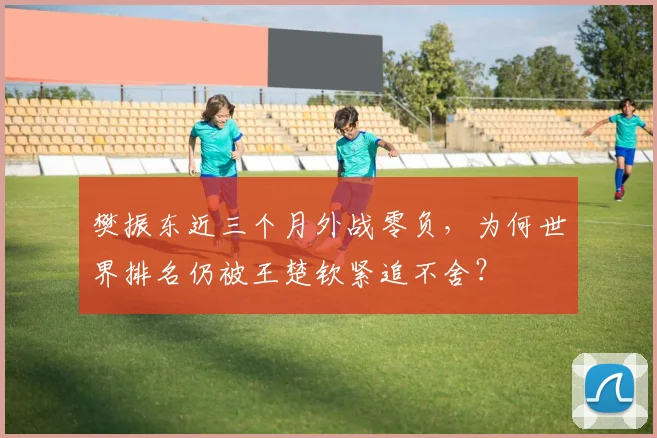 樊振东近三个月外战零负,为何世界排名仍被王楚钦紧追不舍?
