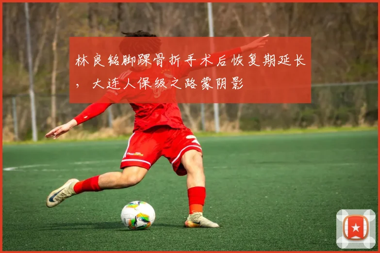 林良铭脚踝骨折手术后恢复期延长，大连人保级之路蒙阴影