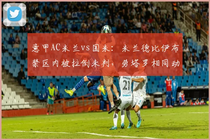 意甲AC米兰vs国米：米兰德比伊布禁区内被拉倒未判，劳塔罗相同动作获点球