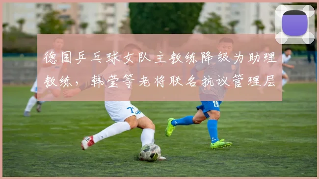 德国乒乓球女队主教练降级为助理教练,韩莹等老将联名抗议管理层决策不透明