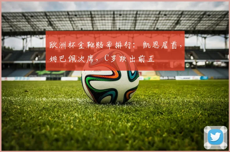 欧洲杯金靴赔率排行:凯恩居首,姆巴佩次席,C罗跌出前五