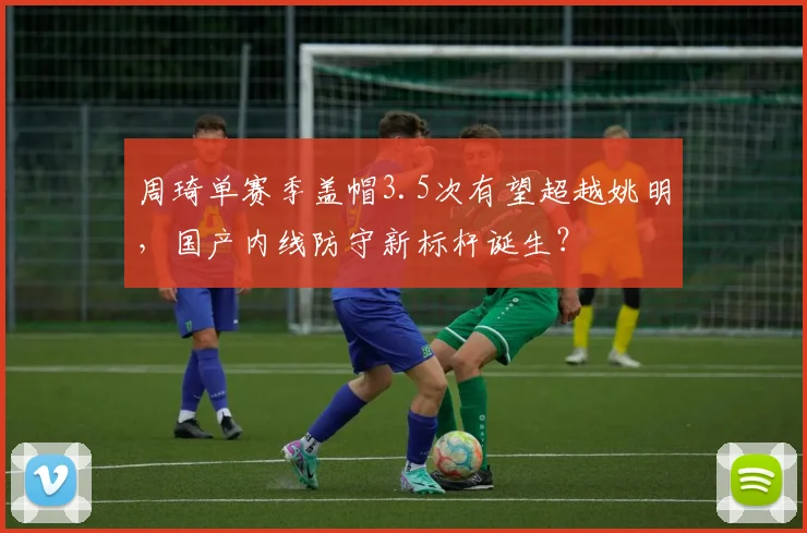周琦单赛季盖帽3.5次有望超越姚明,国产内线防守新标杆诞生?