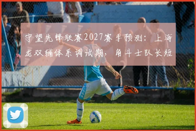 守望先锋联赛2027赛季预测：上海龙双辅体系调试期，角斗士队长短枪兼容性测试