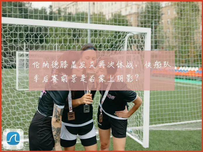 伦纳德膝盖发炎再次休战,快船队季后赛前景是否蒙上阴影?