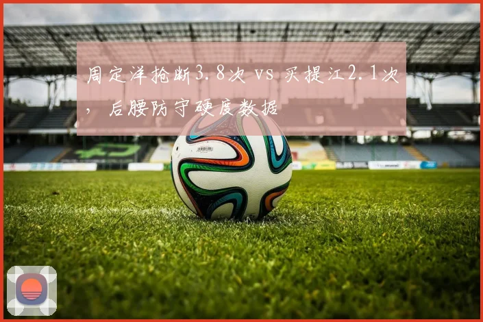 周定洋抢断3.8次 vs 买提江2.1次,后腰防守硬度数据